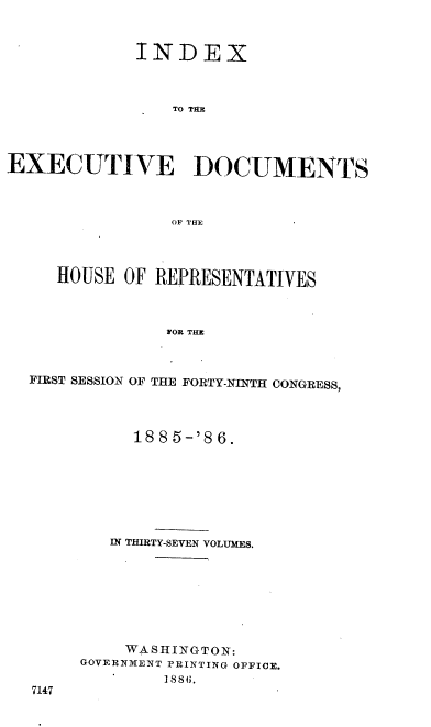 handle is hein.usccsset/usconset36520 and id is 1 raw text is: 


             INDEX



                 TO TAE




EXECUTIVE DOCUMENTS



                OF THE




     HOUSE  OF REPRESENTATIVES



                IOR THE



  FIRST SESSION OF THE FORTY-NINTH CONGRESS,


     188 5-'8 6.







   IN THIRTY-SEVEN VOLUMES.








   WASHINGTON:
GOVERNMENT PRINTING OFFICE.
        1886.


7147



