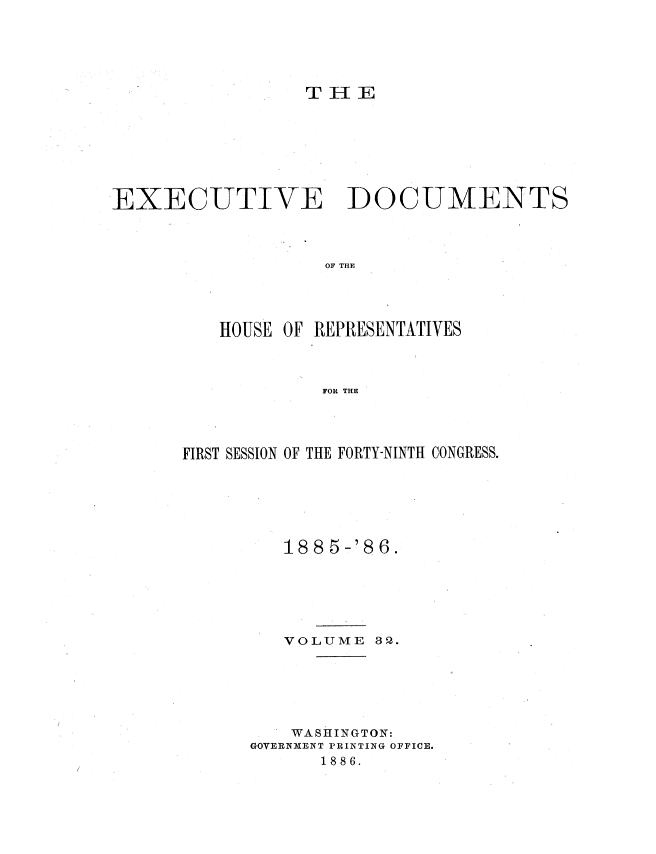 handle is hein.usccsset/usconset36521 and id is 1 raw text is: 





                  T H E







EXECUTIVE DOCUMENTS



                   OF THE




          HOUSE OF REPRESENTATIVES



                   FOR THE


FIRST SESSION OF THE FORTY-NINTH CONGRESS.






         188 5-'86.






         VOLUME   32.






         WASHINGTON:
      GOVERNMENT PRINTING OFFICE.
             1886.


