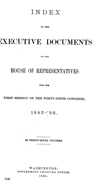 handle is hein.usccsset/usconset36522 and id is 1 raw text is: 


           INDEX



               TO THE




XECUTIVE DOCUMENTS



               OF THE




   HOUSE  OF REPRESENTATIVES



              FOR THE



FIRST SESSION OF THE FORTY-NINTH CONGRESS,


     188 5-'8 6.







   IN THIRTY-SEVEN VOLUMES.








   WASHINGTON:
GOVERNMENT PRINTING OFFICE.
        1886.


7147


