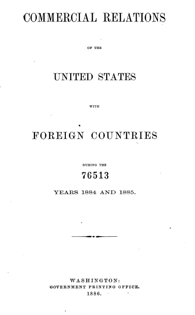 handle is hein.usccsset/usconset36523 and id is 1 raw text is: 


COMMERCIAL RELATIONS




             OF THE





      UNITED   STATES




             WITH


FOREIGN COUNTRIES




          DURING THE

          76513


YEARS 1884 AND 1885.















    WASHINGTON:
GOVERNMENT PRINTING OFFICE.
       1886.


