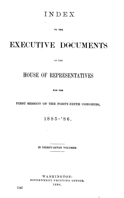 handle is hein.usccsset/usconset36524 and id is 1 raw text is: 



             INDEX



                TO THE




EXECUTIVE DOCUMENTS



                OF THE




     HOUSE  OF REPRESENTATIVES



                FOR THZ



  FIRST SESSION OF THE FORTY-NINTH CONGRESS,


     1885-'86.








   IN THIRTY-SEVEN VOLUMES.








   WASHINGTON:
GOVERNMENT PRINTING OFFICE.
        1886.


7147


