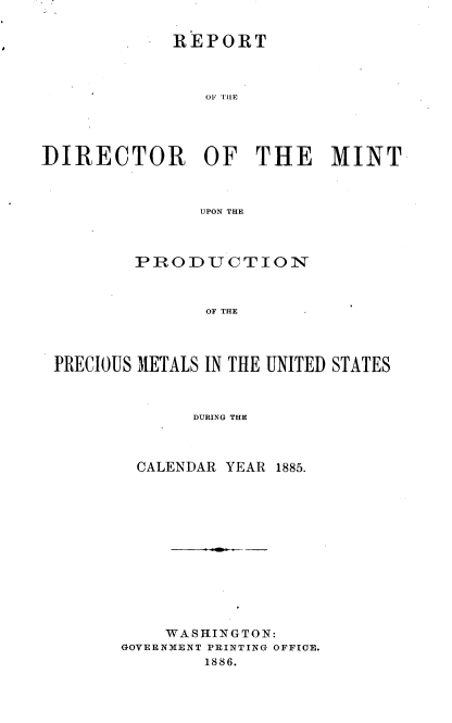 handle is hein.usccsset/usconset36525 and id is 1 raw text is: 


            REPORT



                OF TIE





DIRECTOR OF THE MINT



               UPON THE


        PRODUCTION



              OF THE




PRECIOUS METALS IN THE UNITED STATES



             DURING THE


CALENDAR  YEAR 1885.













    WASHINGTON:
GOVERNMENT PRINTING OFFICE.
        1886.


