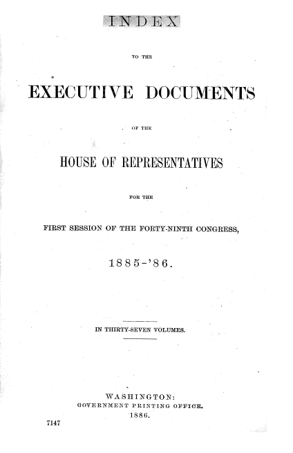 handle is hein.usccsset/usconset36526 and id is 1 raw text is: 

             INDEX



                TO THF




EXEC UTlVE DOCUMENTS



                OF THE


   HOUSE OF REPRESENTATIVES



              FOR THE



FIRST SESSION OF THE FORTY-NINTH CONGRESS,


     1885-'86.







   IN THIRTY-SEVEN VOLUMES.








   WA  S HI NG TON:
GOVERNMENT PRINTING OFFICE.
        1 8S(.


7147


