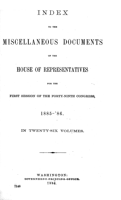 handle is hein.usccsset/usconset36527 and id is 1 raw text is: 


            INDEX


                TO THE




MISCELLANEOUS DOCUMENTS


                OF THE



     HOUSE OF REPRESENTATIVES


               FOR THE


  FIRST SESSION OF THE FORTY-NINTH CONGRESS,


       1885-'86.




IN TWENTY-SIX VOLUMES.












     WASHINGTON:
 GOYER NMEN4 P-pRINT tNG OFTI.E.
         886.



