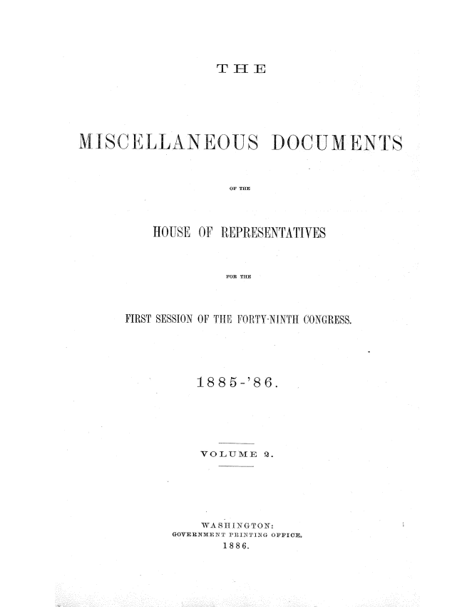 handle is hein.usccsset/usconset36528 and id is 1 raw text is: 





T  H E


MISCELLANEOUS DOCUMENTS



                    OF THE




          HOUSE OF REPRESENTATIVES



                   FOR THE


FIRST SESSION OF TIL FORTY-NINTH CONGRESS.





         188      6.






         VOLUME   Q.






         WASINGTON
      GOVERNMENT PRINTING OFFICE.
             1886.


