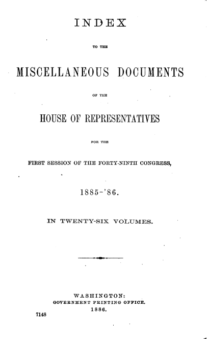 handle is hein.usccsset/usconset36529 and id is 1 raw text is: 


            INDEX



                TO THE




MISCELLANEOUS DOCUMENTS


                OF TIE



     HOUSE OF REPRESENTATIVES



                FOR TIE



  FIRST SESSION OF THE FORTY-NINTH CONGRESS,


         1885-'86.




  IN TWENTY-SIX VOLUMES.












        WASHINGTON:
    GOVERNMENT PRINTING OFFICE.
            1886.
7148


