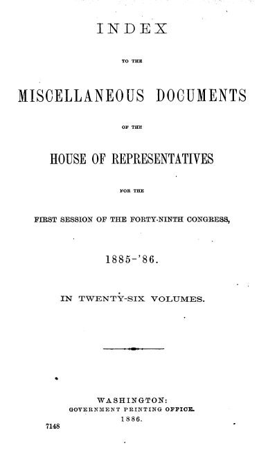 handle is hein.usccsset/usconset36530 and id is 1 raw text is: 


            INDEX



                TO THE




MISCELLANEOUS DOCUMENTS


                OF THE



     HOUSE OF REPRESENTATIVES


                FOR THE



  FIRST SESSION OF THE FORTY-NINTH CONGRESS,


         1885-'86.




  IN TWENTY-SIX VOLUMES.












        WASHINGTON:
    GOVERNMENT PRINTING OFFICE.
            1886.
7148


