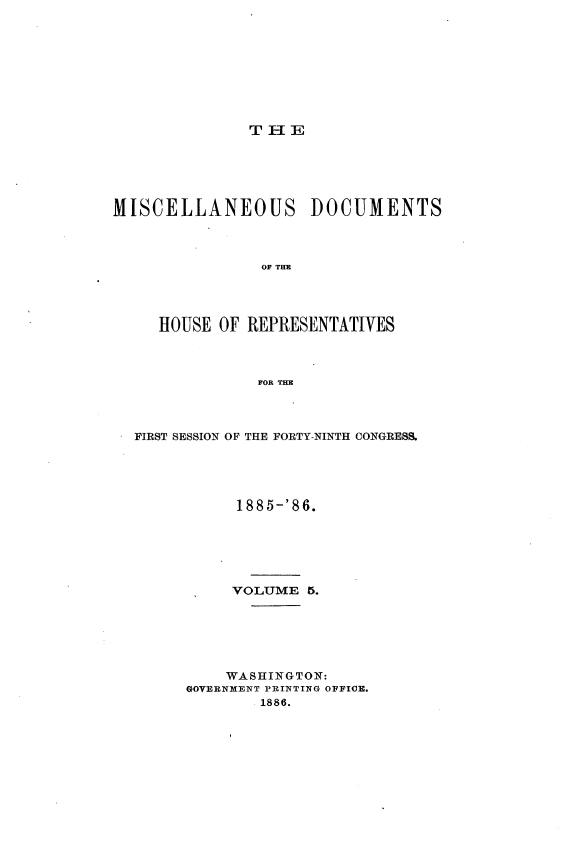 handle is hein.usccsset/usconset36531 and id is 1 raw text is: 









T H E


MISCELLANEOUS DOCUMENTS



                OF THE




     HOUSE OF  REPRESENTATIVES



                FOR THE


FIRST SESSION OF THE FORTY-NINTH CONGRESS.





           1885-'86.






           VOLUME  5.






           WASHINGTON:
      GOVERNMENT PRINTING OFFIOE.
              1886.


