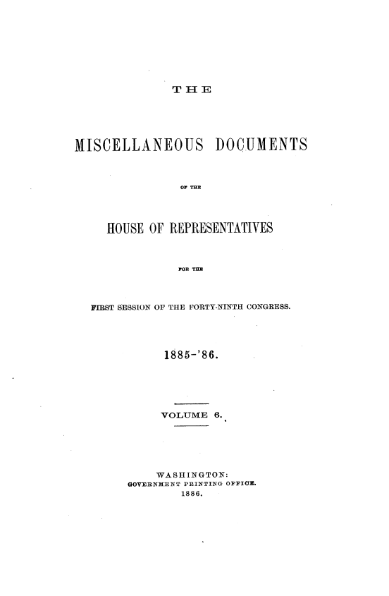 handle is hein.usccsset/usconset36532 and id is 1 raw text is: 









T H  E


MISCELLANEOUS DOCUMENTS



                OF THE




     HOUSE  OF REPRESENTATIVES



                FOR THE


FIRST SESSION OF THE FORTY-NINTH CONGRESS.





           1885-'86.






           VOLUME  6.






           WASHINGTON:
      GOVERNMENT PRINTING OFFICE.
              1886.


