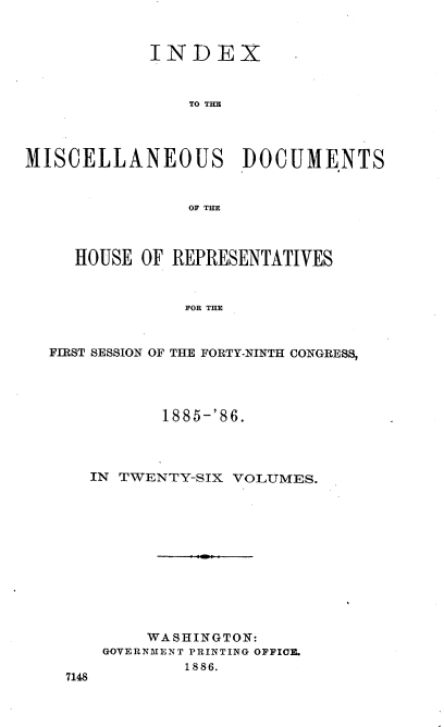 handle is hein.usccsset/usconset36533 and id is 1 raw text is: 


            INDEX



                TO THE




MISCELLANEOUS DOCUMENTS


                OF THE



     HOUSE OF REPRESENTATIVES


                FOR THE


  FIRST SESSION OF THE FORTY-NINTH CONGRESS,


         1885-'86.




  IN TWENTY-SIX VOLUMES.












        WASHINGTON:
    GOVERNMENT PRINTING OFFIOE.
            1886.
7148


