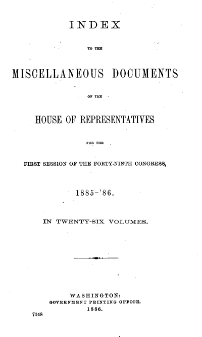 handle is hein.usccsset/usconset36534 and id is 1 raw text is: 


            INDEX



                TO TIE




MISCELLANEOUS DOCUMENTS


                OF THE



     HOUSE OF REPRESENTATIVES


                FOR THE



  FIRST SESSION OF THE FORTY-NINTH CONGRESS,


         1885-'86.




  IN TWENTY-SIX VOLUMES.












        WASHINGTON:
    GOVERNMENT PRINTING OFFICE.
            1886.
7148


