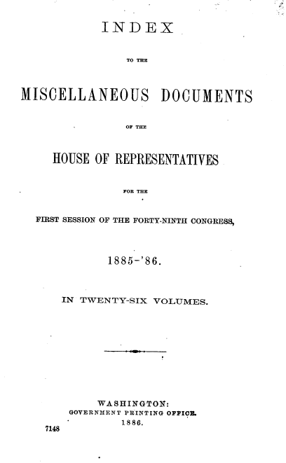 handle is hein.usccsset/usconset36535 and id is 1 raw text is: 

            INDEX


                TO TE



MISCELLANEOUS DOCUMENTS


                OF THE



     HOUSE OF REPRESENTATIVES


               FOR THE


  FIRST SESSION OF THE FORTY-NINTH CONGRESS,


       1885-'86.



IN TWENTY-SIX VOLUMES.











     WASHINGTON:
 GOVERNMENT PRINTING OFFICE.


1886.


7148


