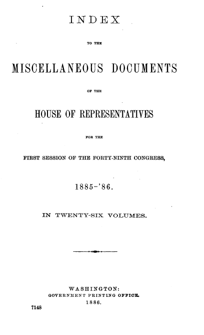 handle is hein.usccsset/usconset36536 and id is 1 raw text is: 


            INDEX



                TO THE




MISCELLANEOUS DOCUMENTS


                OF THE



     HOUSE OF REPRESENTATIVES


                FOR THE



  FIRST SESSION OF THE FORTY-NINTH CONGRESS,


         1885-'86.




  IN TWENTY-SIX VOLUMES.












        WASHINGTON:
    GOVERNMENT PRINTING OPPICE.
            1886.
7148


