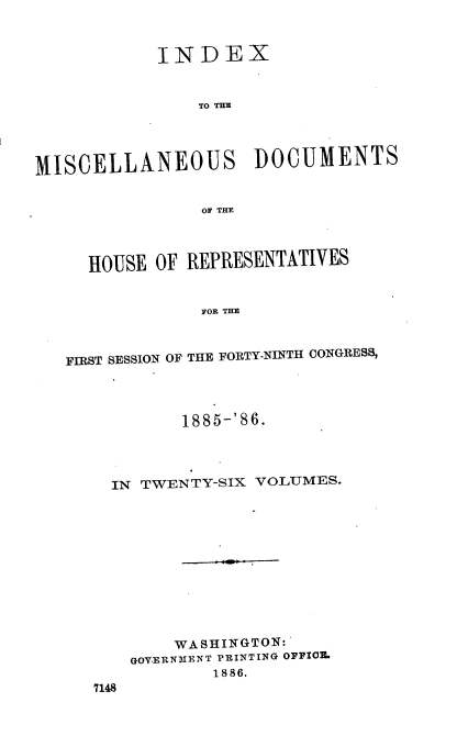 handle is hein.usccsset/usconset36538 and id is 1 raw text is: 



            INDEX


                TO THE




MISCELLANEOUS DOCUMENTS


                OF THE




     HOUSE  OF REPRESENTATIVES


                FOR THE



   FIRST SESSION OF THE FORTY-NINTH CONGRESS,


         1885-' 86.




  IN TWENTY-SIX VOLUMES.












        WASHINGTON:
    GOV.ERNME NT PRINTING OFFICZ
            18 86.
7148


