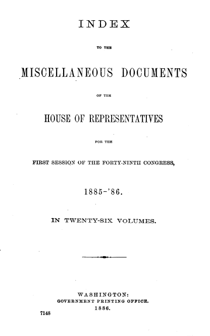 handle is hein.usccsset/usconset36540 and id is 1 raw text is: 


            INDEX



                TO THE




MISCELLANEOUS DOCUMENTS


                OF THE



     HOUSE OF REPRESENTATIVES


                FOR THE


  FIRST SESSION OF THE FORTY-NINTH CONGRESS,


         1885-'86.




  IN TWENTY-SIX VOLUMES.












        WASHINGTON:
    GOVERNMENT PRINTING OFFICE.
            1886.
7148


