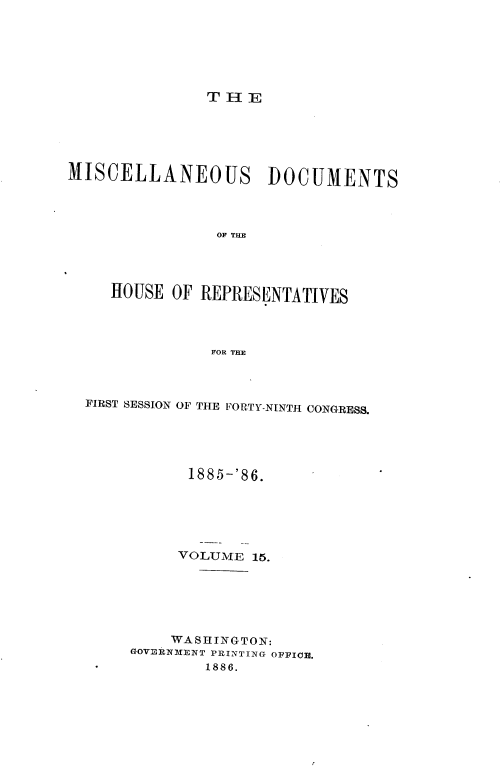 handle is hein.usccsset/usconset36541 and id is 1 raw text is: 







T H E


MISCELLANEOUS DOCUMENTS




                OF THE




     HOUSE OF REPRESENTATIVES




                FOR THE


FIRST SESSION OF THE FORTY-NINTH CONGRESS.





           1885-'86.






           VOLUME 15.






         WASHINGTON:
     GOVERNMENT PRINTING OFFICE.
 -           1886.


