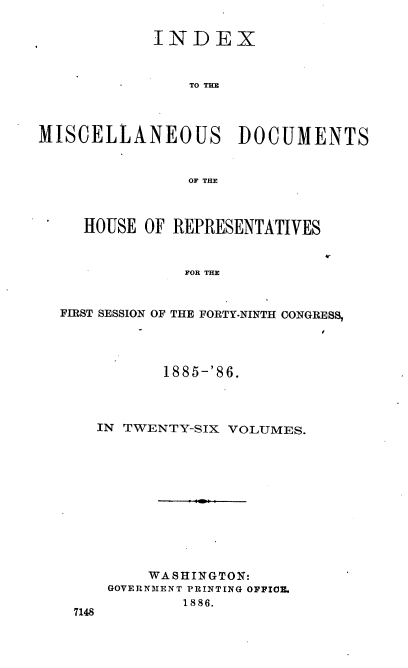 handle is hein.usccsset/usconset36542 and id is 1 raw text is: 

            INDEX



                TO THE




MISCELLANEOUS DOCUMENTS


                OF THE



     HOUSE OF REPRESENTATIVES


                FOR THE


  FIRST SESSION OF THE FORTY-NINTH CONGRESS,


          1885-'86.




  IN TWENTY-SIX VOLUMES.












        WASHINGTON:
    GOVERNMENT PRINTING OFFICE.
            1886.
7148


