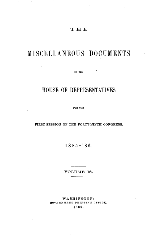 handle is hein.usccsset/usconset36544 and id is 1 raw text is: 






T H E


MISCELLANEOUS DOCUMENTS




                OF THE




     HOUSE  OF REPRESENTATIVES



                FOR THE


FIRST SESSION OF THE FORTY-NINTH CONGRESS.





           1885-'86.






           VOLUME 18.






           WASHINGTON:
     GOVERNMENT PRINTING OFFIOF.
             1886,


