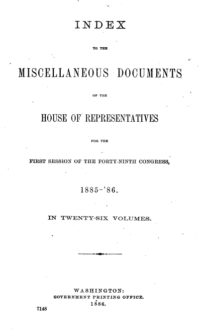 handle is hein.usccsset/usconset36545 and id is 1 raw text is: 



            INDEX



                TO TE




MISCELLANEOUS DOCUMENTS


                OF TILE



     HOUSE OF REPRESENTATIVES



                FOR TLE



  FIRST SESSION OF THE FORTY-NINTH CONGRESS,


         1885-'86.




  IN TWENTY-SIX VOLUMES.












        WASHINGTON:
    GOVERNMENT PRINTING OFFICE.
            1886.
7148


