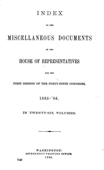 handle is hein.usccsset/usconset36546 and id is 1 raw text is: 



            INDEX



                TO THE




MISCELLANEOUS DOCUMENTS


                OF THE



     HOUSE OF REPRESENTATIVES


                FOR THE


  FIRST SESSION OF THE FORTY-NINTH CONGRESS,


         1885-'86.




  IN TWENTY-SIX VOLUMES.












        WASHINGTON:
    GOVERNMENT PRINTING OFFICE.
            1886.
7148


