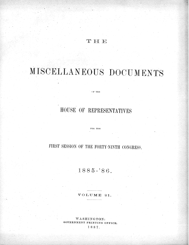 handle is hein.usccsset/usconset36547 and id is 1 raw text is: 










T  1 1


MISCELLANEOUS DOCUMENTS




                    OF THr




          HOUSE OF REPRESENTATIVES




                   FOR THE


FIRST SESSION OF THE FORTY-NINTH CONGRESS.






         1885-'8G.





         VOLUME   21.






         WASHINGTON:
     GOVERNMENT PRINTING OFFICE.
            1 887.


