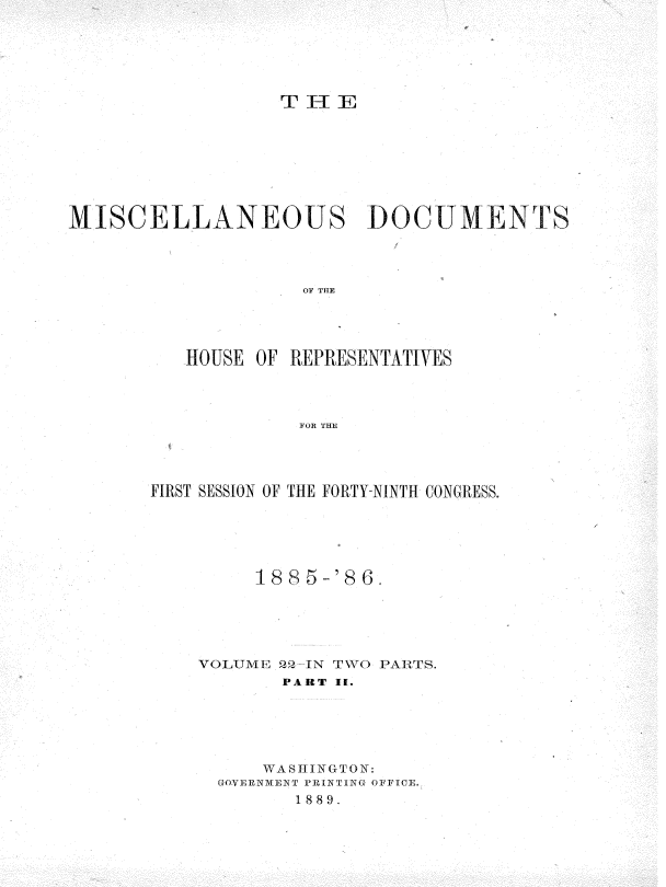 handle is hein.usccsset/usconset36549 and id is 1 raw text is: 






                  T  HE








MISCELLANEOUS DOCUMENTS




                    OF THE




          HOUSE OF REPRESENTATIVES




                    FOR THE


FIRST SESSION OF THE FORTY-NINTH CONGRESS.






         1885-'8w6





    VOLUME 22 IN TWO PARTS.
           PART II.






           WASHINGTON:
      GOVERNMENT PRINTING OFFICE.
            1889.


