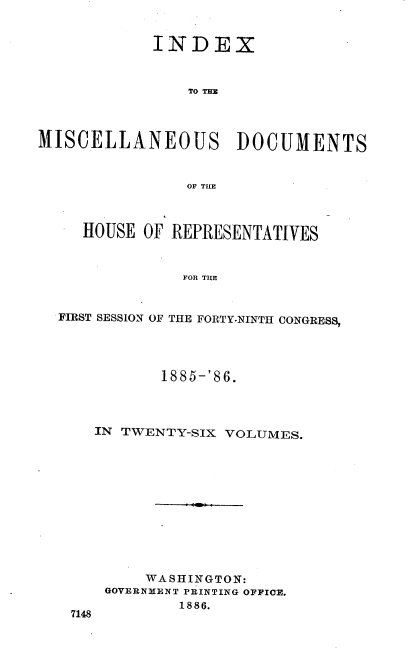 handle is hein.usccsset/usconset36551 and id is 1 raw text is: 


            INDEX



                TO THE




MISCELLANEOUS DOCUMENTS



                OF THE



     HOUSE OF REPRESENTATIVES



               FOR THE


  FIRST SESSION OF THE FORTY-NINTH CONGRESS,


          1885-'86.




   IN TWENTY-SIX VOLUMES.












        WASHINGTON:
    GOVERNMENT PRINTING OFFICE.
            1886.
7148


