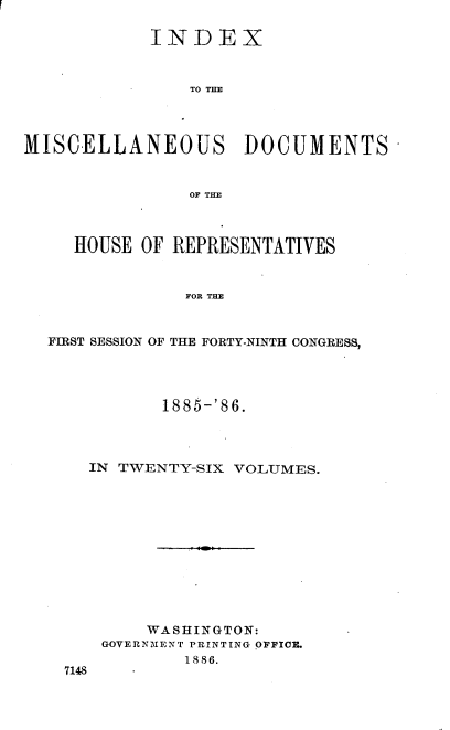 handle is hein.usccsset/usconset36552 and id is 1 raw text is: 

            INDEX



                TO THE




MISCELLANEOUS DOCUMENTS -


                OF THE



     HOUSE OF REPRESENTATIVES



                FOR THE



  FIRST SESSION OF THE FORTY-NINTH CONGRESS,


          1885-'86.




  IN TWENTY-SIX VOLUMES.












        WASHINGTON:
    GOVERNMENT PRINTING OFFICE.
            1886.
7148


