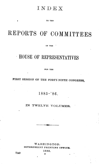 handle is hein.usccsset/usconset36555 and id is 1 raw text is: 

            INDEX



                TO THE




REPORTS OF COMMITTEES



                OF THE



     HOUSE OF REPRESENTATIVES



               FOR THE



  FIRST SESSION OF THE FORTY-NINTH CONGRESS,


      1885-'86.



 IN TWELVE VOLUMES.














    WASHINGTON:
GOVERNMENT PRINTING OFFICE.
        1886.
        e


n149


