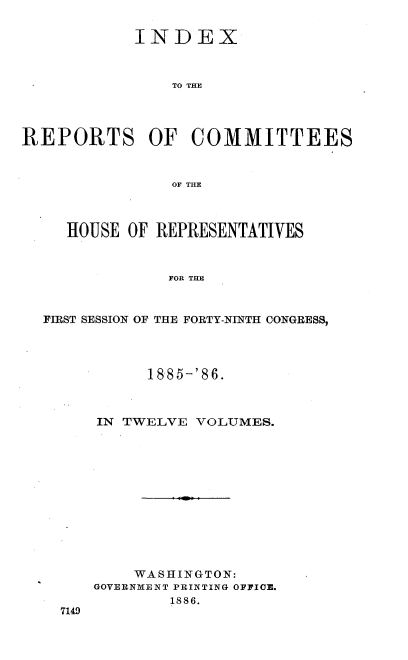 handle is hein.usccsset/usconset36556 and id is 1 raw text is: 


            INDEX



                TO THE




REPORTS OF COMMITTEES



                OF THE



     HOUSE OF REPRESENTATIVES



               FOR THE



  FIRST SESSION OF THE FORTY-NINTH CONGRESS,


      1885-'86.



IN TWELVE  VOLUMES.













    WASHINGTON:
GOVERNMENT PRINTING OFFICE.
        1886.


7149


