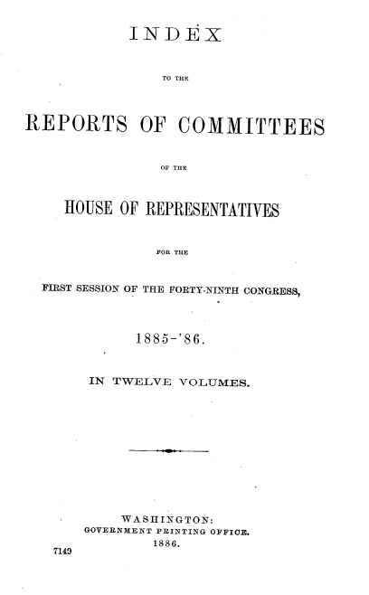 handle is hein.usccsset/usconset36557 and id is 1 raw text is: 


            INDEX



                TO THE




REPORTS OF COMMITTEES



                OF THE



     HOUSE OF REPRESENTATIVES



               FOR THE


  FIRST SESSION OF THE FORTY-NINTH CONGRESS,


      1885-'86.



 IN TWELVE VOLUMES.













    WASHINGTON:
GOVERNMENT PRINTING OFFICE.
        1886.


7149


