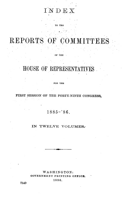 handle is hein.usccsset/usconset36558 and id is 1 raw text is: 

INDEX



    TO THE


REPORTS OF COMMITTEES



                OF THE



     HOUSE OF REPRESENTATIVES



               FOR THE



  FIRST SESSION OF THE FORTY-NINTH CONGRESS,


      1885-'86.



IN TWELVE  VOLUMES:













    WASHINGTON:
GOVERNMENT PRINTING OFFICE.
        1886.


7149


