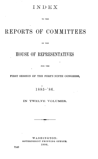 handle is hein.usccsset/usconset36559 and id is 1 raw text is: 

            INDEX



                TO THE




REPORTS OF COMMITTEES



                OF TlE



     HOUSE OF REPRESENTATIVES



               FOR THE



  FIRST SESSION OF THE FORTY-NINTH CONGRESS,


      1885-'86.



IN TWELVE  VOLUMES.













    WASHINGTON:
GOVERNMENT PRINTING OFFICE.
        1886.


7149


