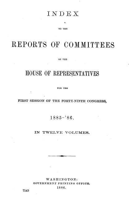 handle is hein.usccsset/usconset36561 and id is 1 raw text is: INDEX
TO THE
REPORTS OF COMMITTEES
OF THE
HOUSE OF REPRESENTATIVES
FOR THE
FIRST SESSION OF THE FORTY-NINTH CONGRESS,

7149

1885-'86.
IN TWELVE VOLUMES.
WASHINGTON:
GOVERNMENT PRINTING OFFICE.
1886.


