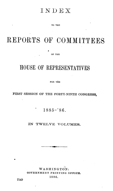handle is hein.usccsset/usconset36562 and id is 1 raw text is: 

            INDEX



                TO THE




REPORTS OF COMMITTEES



                OF THE



     HOUSE OF REPRESENTATIVES



               FOR THE



  FIRST SESSION OF THE FORTY-NINTH CONGRESS,


      1885-'86.



IN TWELVE  VOLUMES.













    WASHINGTON:
GOVERNMENT PRINTING OFFICE.
        1886.


7149


