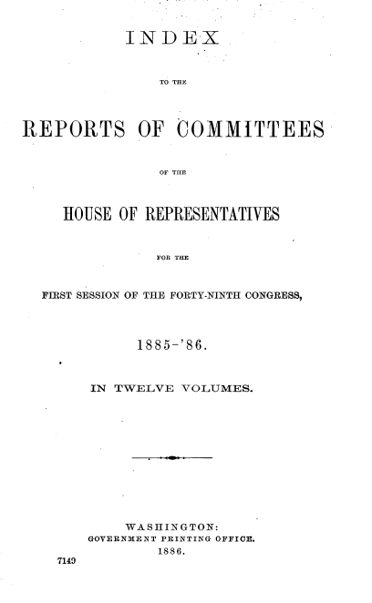 handle is hein.usccsset/usconset36563 and id is 1 raw text is: 


            INDEX



                TO THE




REPORTS OF COMMITTEES



                OF THE



     HOUSE OF REPRESENTATIVES



                FOR THE



  FIRST SESSION OF THE FORTY-NINTH CONGRESS,


      1885-'86.



IN TWELVE  VOLUMES.













    WASHINGTON:
GOVERNMENT PRINTING OFFICE.
        1886.


7149


