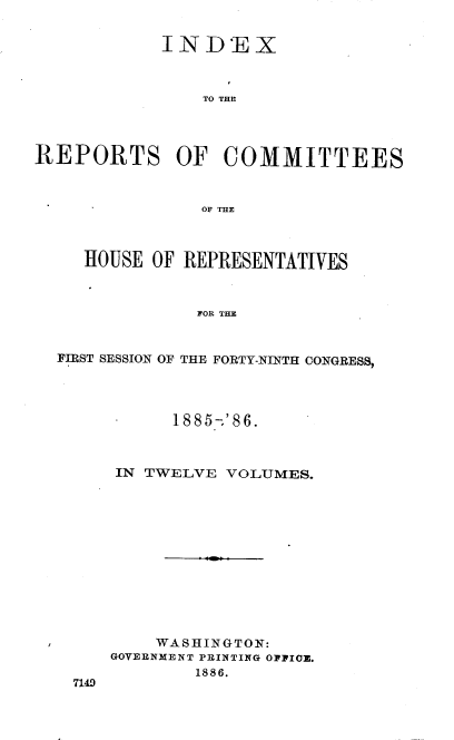 handle is hein.usccsset/usconset36564 and id is 1 raw text is: 


            IN   D'E  X



                TO THE




REPORTS OF COMMITTEES



                OF THE



     HOUSE  OF REPRESENTATIVES



                FOR THE



  FIRST SESSION OF THE FORTY-NINTH CONGRESS,


      1885-'86.



IN TWELVE  VOLUMES.













    WASHINGTON:
GOVERNMENT PRINTING OPPICE.
        1886.


7140


