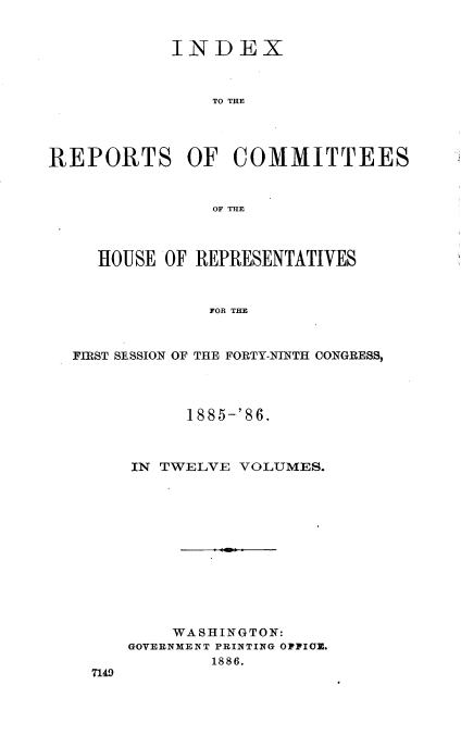 handle is hein.usccsset/usconset36565 and id is 1 raw text is: 


            INDEX



                TO THE




REPORTS OF COMMITTEES



                OF THE



     HOUSE OF REPRESENTATIVES



               FOR THE



  FIRST SESSION OF THE FORTY-NINTH CONGRESS,


      1885-'86.



IN TWELVE  VOLUMES.













    WASHINGTON:
GOVERNMENT PRINTING OFFIOE.
        1886.


7149


