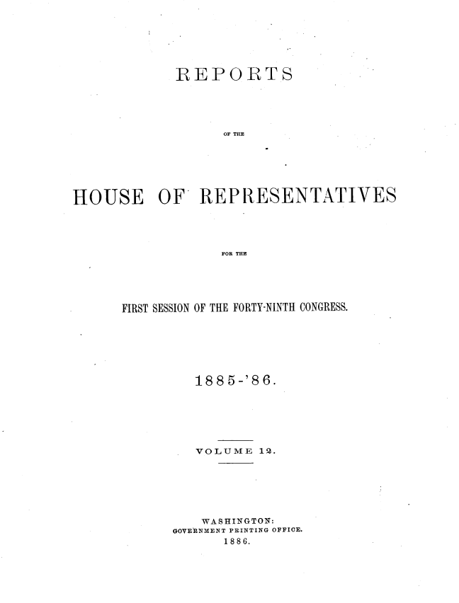 handle is hein.usccsset/usconset36566 and id is 1 raw text is: 







             REPORTS





                   OF THE







HOUSE OF REPRESENTATIVES





                  FOR THE


FIRST SESSION OF THE FORTY-NINTH CONGRESS.







         188 5-'86.







         VOLUME  12.







         WASHINGTON:
      GOVERNMENT PRINTING OFFICE.
             1886.


