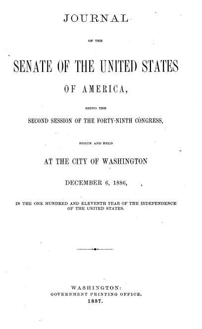 handle is hein.usccsset/usconset36567 and id is 1 raw text is: 


             JOURNAL



                   OF THE





SENATE OF THE UNITED STATES



             OF  AMERICA,


                  BErNG THE

    SECOND SESSION OF THE FORTY-NINTH CONGRESS,



                 BEGUN AND HELD



        AT THE CITY OF WASHINGTON



             DECEMBER  6, 1886,



IN THE ONE HUNDRED AND ELEVENTH YEAR OF THE INDEPENDENCE
              OF THE UNITED STATES.














              WA SHINGTON:
         GOVERNMENT PRINTING OFFICE.
                   1887.


