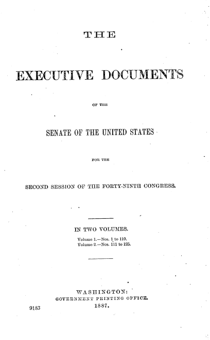 handle is hein.usccsset/usconset36568 and id is 1 raw text is: 




                THE







EXECUTIVE DOCUMENTS



                  OF THE




       SENATE OF THE UNITED STATES



                  FOR THE


SECOND SESSION OF THE FORTY-NINTH CONGRESS.







           IN TWO VOLUMES.

           Volume 1.-Nos. 1 to 110.
           Volume 2.-Nos. 111 to 125.








           WASHINGTON:
       GOVERNMENT PRINTING OFFICE.


1887.


9183


