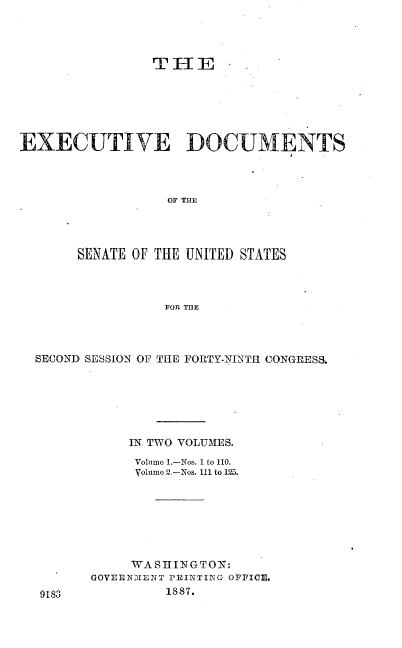 handle is hein.usccsset/usconset36569 and id is 1 raw text is: 




                TIHE






EXECUTIVE DOCUMENTS



                  OF THE




       SENATE OF THE UNITED STATES



                  FOR TBE


SECOND SESSION OF THE PORTY-NINTH CONGRESS.






           IN TWO VOLUMES.
           Volume 1.-Nos. 1 to 110.
           Volume 2.-Nos. 111 to 125.







           WASHINGTON:
       GOVERN-HENT PRINTING OFFICE.


1887.


9183


