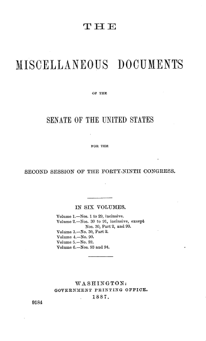 handle is hein.usccsset/usconset36570 and id is 1 raw text is: 




                   TI-IE








MISCELLANEOUS DOCUMENTS




                     OF TME





         SENATE  OF THE UNITED  STATES




                     FOR THE


SECOND SESSION OF THE FORTY-NINTH CONGRESS.







              IN SIX VOLUMES.

         Volume 1.-Nos. 1 to 29, inclusive.
         Volume 2.-Nos. 30 to 91, inclusive, except
                 Nos. 30, Part 2, and 90.
         Volume 3.-No. 30, Part 2.
         Volume 4.-No. 90.
         Volume 5.-No. 92.
         Volume 6.-Nos. 93 and 94.







              WASHINGTON:
        GOVERN31ENT PRINTING OFFICE.
                   1887.
  9184


