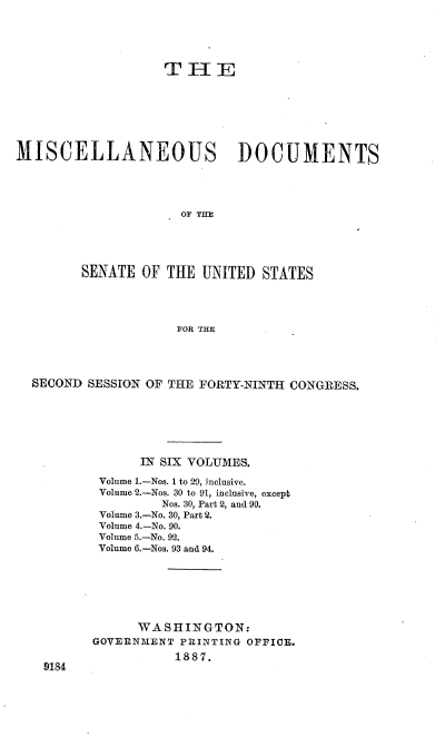handle is hein.usccsset/usconset36571 and id is 1 raw text is: 





                   T  H   E







MISCELLANEOUS DOCUMENTS




                      OF THE





         SENATE OF  THE UNITED  STATES




                     FOR THE


SECOND SESSION OF THE FORTY-NINTH CONGRESS.







              IN SIX VOLUMES.

         Volume 1.-Nos. 1 to 29, inclusive.
         Volume 2.-Nos. 30 to 91, inclusive, except
                 Nos. 30, Part 2, and 90.
         Volume 3.-No. 30, Part 2.
         Volume 4.-No. 90.
         Volume 5.-No. 92.
         Volume 6.-Nos. 93 and 94.







              WASHINGTON:
        GOVERNMENT PRINTING OFFICE.
                   1887.
  9184


