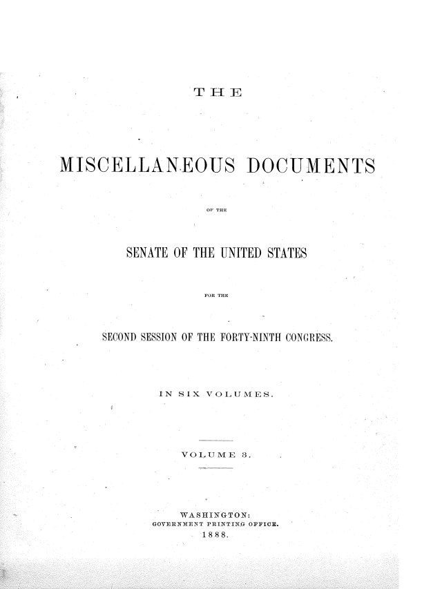 handle is hein.usccsset/usconset36572 and id is 1 raw text is: 









TEIIJF


MISCELLANEOUS DOCUMENTS



                    01 THE




         SENATE OF THE UNITED STATES



                   FOR THEl,


SECOND SESSION OF THE FORTY-NINTH CONGRESS.





        IN SIX VOLUMES.






           VOLUME  3.






           WASHINGTON:
       GOVERNMENT PRINTING OFFICE.
             18 88.


