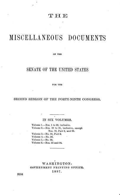 handle is hein.usccsset/usconset36573 and id is 1 raw text is: 




                   TIFHE







MISCELLANEOUS DOCUMENTS




                     OF THE





        SENATE  OF THE  UNITED  STATES




                     FOR THE


SECOND SESSION OF THE FORTY-NINTH CONGRESS.







              IN SIX VOLUMES.

         Volume 1.-Nos. 1 to 29, inclusive.
         Volume 2.--Nos. 30 to 91, inclusive, except
                 Nos. 30, Part 2, and 90.
         Volume 3.-No. 30, Part 2.
         Volume 4.-No. 90.
         Volume 5.-No. 92.
         Volume 6.-Nos. 93 and 94.







              WASHINGTON:
        GOVERNMENT PRINTING OFFICE.
                   1887.
  9184


