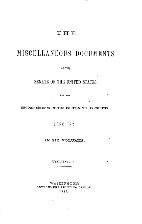 handle is hein.usccsset/usconset36575 and id is 1 raw text is: 








               T H  E





MISCELLANEOUS DOCUMENTS



                 OF THE



       SENATE OF THE UNITED STATES


                FOR THE



  SECOND SESSION OF THE FORTY-NINTH CONGRESS.




              1886-'87



          IN SIX VOLUMES.





             VOLUME  G.





             WASHINGTON:
       GOVERNMENT PRINTING OFFICE.
                1887.


