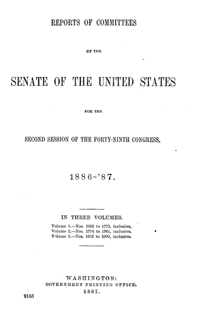 handle is hein.usccsset/usconset36576 and id is 1 raw text is: 


            REPORTS   OF COMMITTEES




                      OF THE





SENATE OF THE UNITED STATES




                      FOR THE


SECOND SESSION OF THE FORTY-NINTH CONGRESS,






             188   6-'87.






           IN THREE VOLUMES.
        Volume 1.-Nos. 1616 to 1773, inclusive.
        Volume 2.-Nos. 1774 to 1961, inclusive.  
        V'lume 3.-Nos. 1902 to 1990, inclusive.







            WASHINGTON:
      GOVERNMENT  PRINTING OFFICE.


1887.


9185


