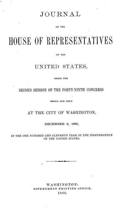 handle is hein.usccsset/usconset36579 and id is 1 raw text is: 



            JOURNAL


                  OF THE




HOUSE OF REPRESENTATIVES


                  OF THE



          UNITED STATES,


                  BEING THE



    SECOND SESSION OF THE FORTY-NINTH CONGRESS


                BEGUN AND HELD



       AT THE  CITY OF WASHINGTON,


              DECEMBER 6, 1886,


 IN THE ONE HUNDRED AND ELEVENTH YEAR OF THE INDEPENDENCE
              OF THE UNITED STATES.













              WASHINGTON:
          GOVERNMENT PRINTING OFFICE.
                   1886.


