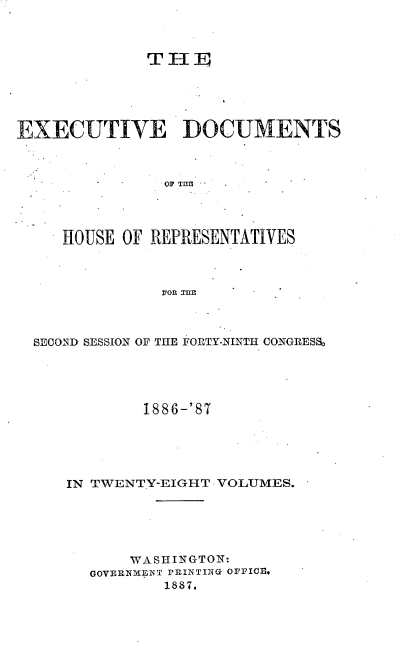 handle is hein.usccsset/usconset36580 and id is 1 raw text is: 



              THE





EXECUTIVE DOCUMENTS



               oF Tnrn




     HOUSE OF REPRESENTATIVES



               VOn THl


SECOND SESSION OF THE FORTY-NINTH CONGRESS~





            1886-'87





   IN TWENTY-EIGHT VOLUMES.






          WASHINGTON:
      GOVERNMENT PRINTING OFFI(l,
              1887.


